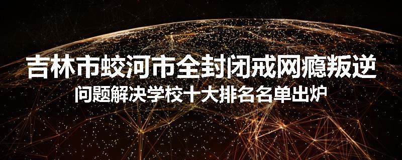 吉林市蛟河市全封闭戒网瘾叛逆问题解决学校十大排名名单出炉