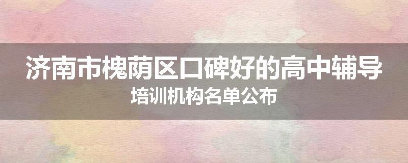 济南市槐荫区口碑好的高中辅导培训机构名单公布