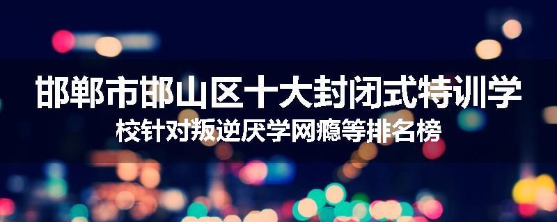 邯郸市邯山区十大封闭式特训学校针对叛逆厌学网瘾等排名榜
