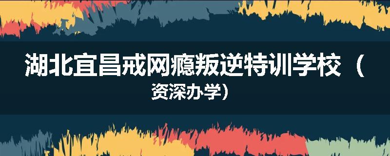 湖北宜昌戒网瘾叛逆特训学校（资深办学）
