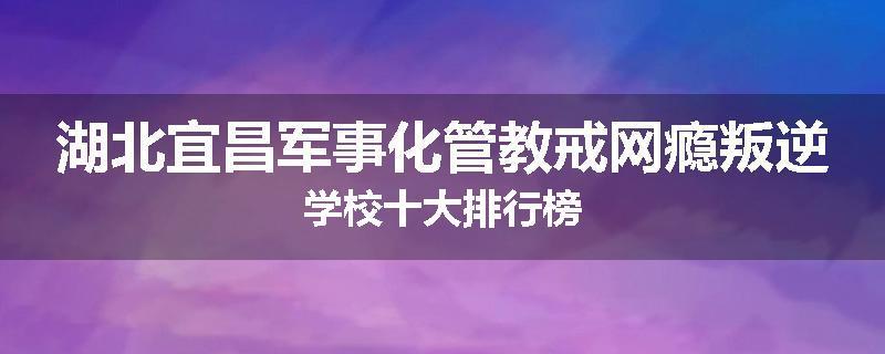 湖北宜昌军事化管教戒网瘾叛逆学校十大排行榜