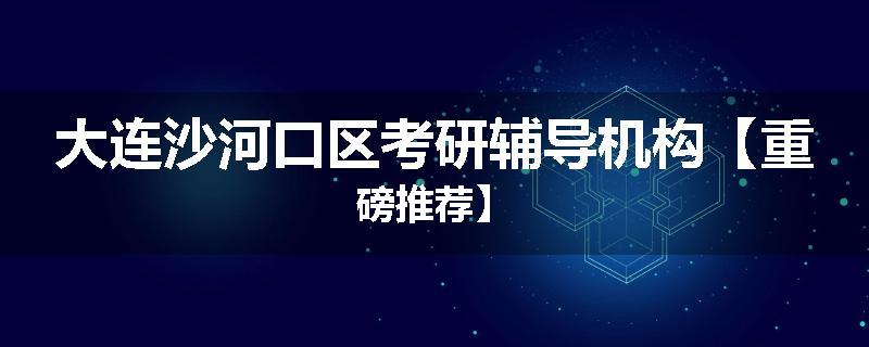 大连沙河口区考研辅导机构【重磅推荐】