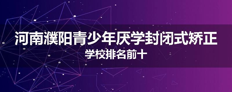 河南濮阳青少年厌学封闭式矫正学校排名前十