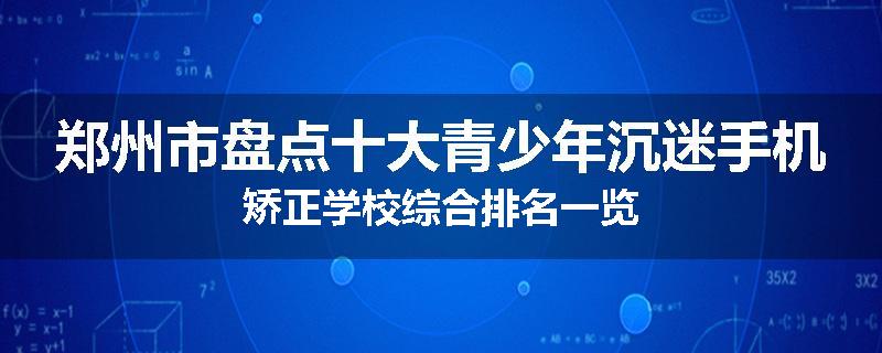 郑州市盘点十大青少年沉迷手机矫正学校综合排名一览