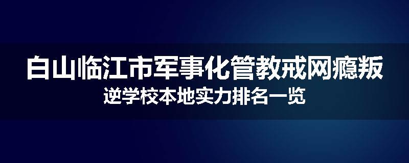 白山临江市军事化管教戒网瘾叛逆学校本地实力排名一览