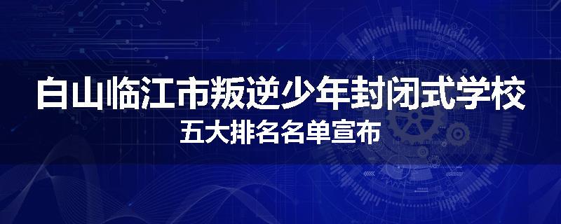 白山临江市叛逆少年封闭式学校五大排名名单宣布