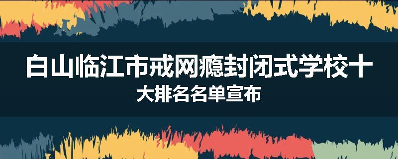 白山临江市戒网瘾封闭式学校十大排名名单宣布