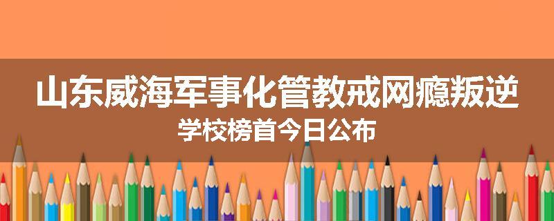 山东威海军事化管教戒网瘾叛逆学校榜首今日公布