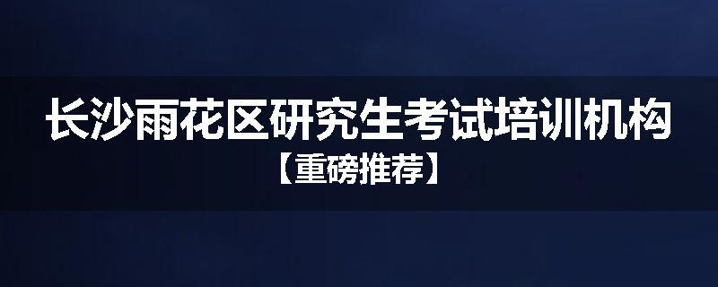 长沙雨花区研究生考试培训机构【重磅推荐】