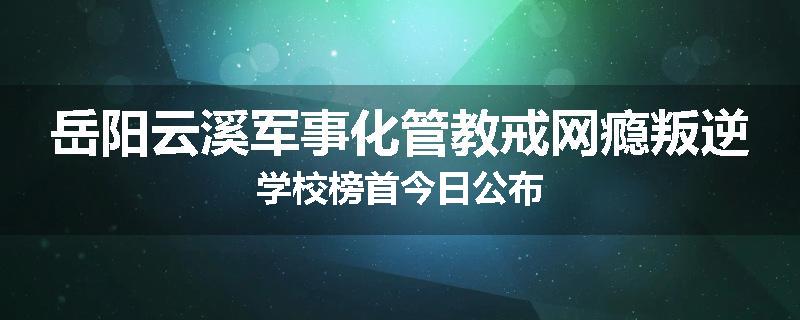 岳阳云溪军事化管教戒网瘾叛逆学校榜首今日公布