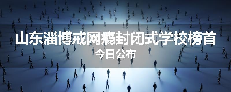 山东淄博戒网瘾封闭式学校榜首今日公布
