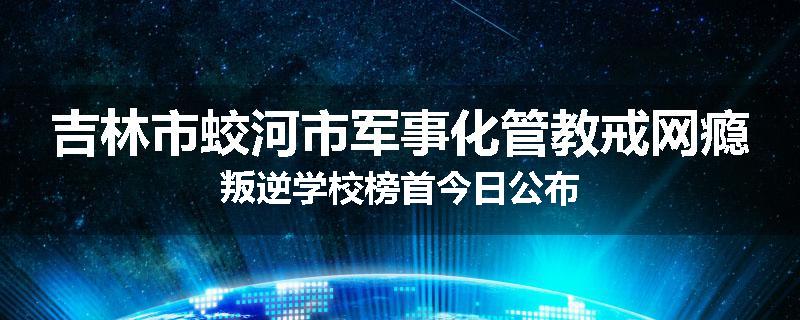 吉林市蛟河市军事化管教戒网瘾叛逆学校榜首今日公布