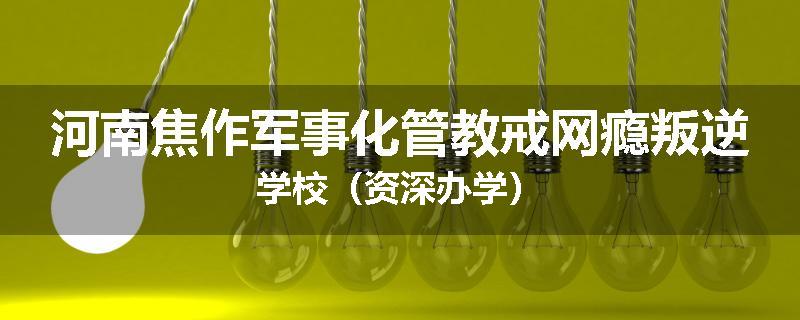 河南焦作军事化管教戒网瘾叛逆学校（资深办学）