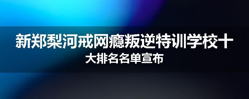 新郑梨河戒网瘾叛逆特训学校十大排名名单宣布