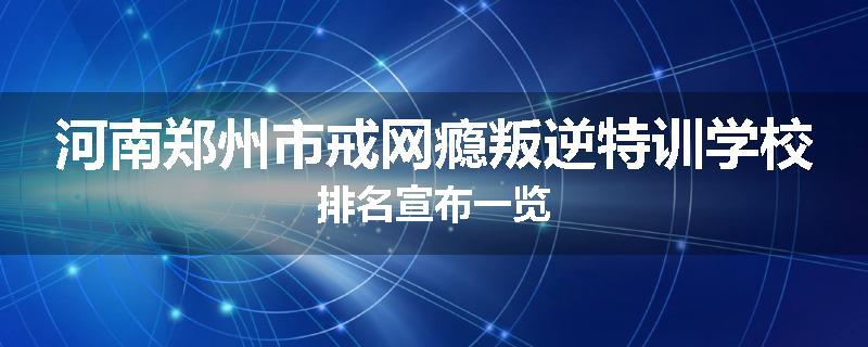 河南郑州市戒网瘾叛逆特训学校排名宣布一览
