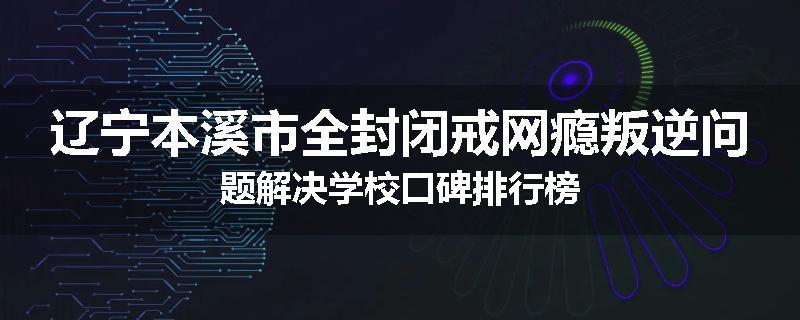 辽宁本溪市全封闭戒网瘾叛逆问题解决学校口碑排行榜
