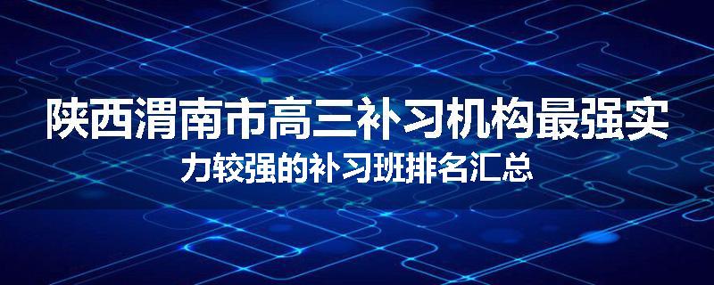 陕西渭南市高三补习机构最强实力较强的补习班排名汇总