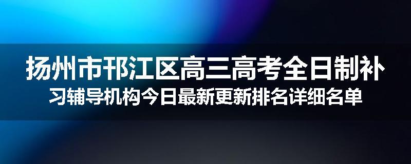 扬州市邗江区高三高考全日制补习辅导机构今日最新更新排名详细名单