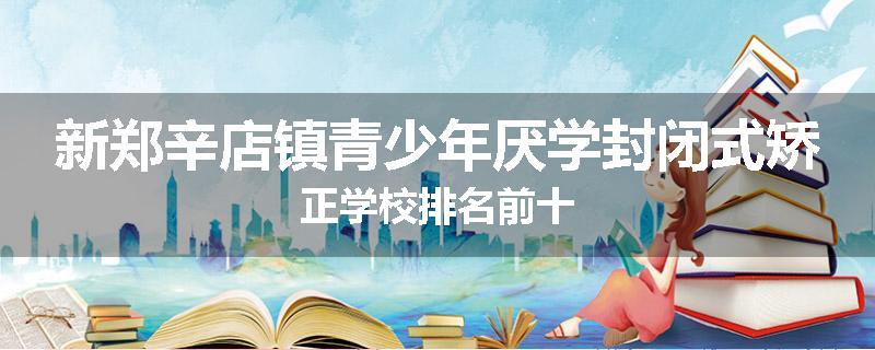 新郑辛店镇青少年厌学封闭式矫正学校排名前十