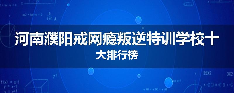 河南濮阳戒网瘾叛逆特训学校十大排行榜