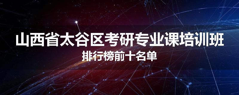 山西省太谷区考研专业课培训班排行榜前十名单