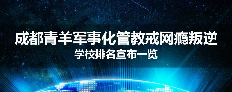 成都青羊军事化管教戒网瘾叛逆学校排名宣布一览