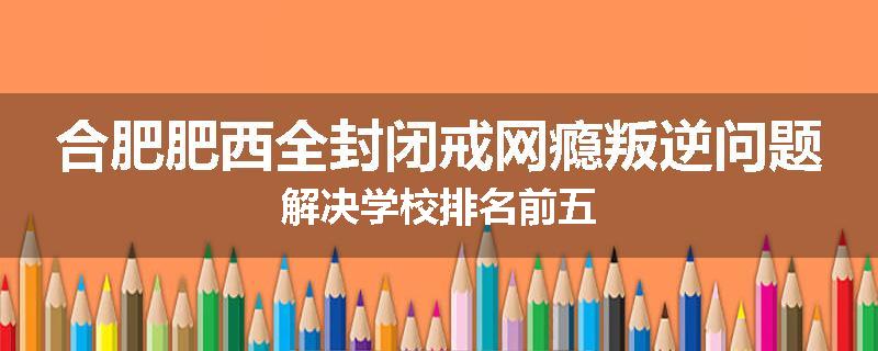 合肥肥西全封闭戒网瘾叛逆问题解决学校排名前五