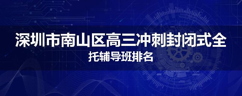 深圳市南山区高三冲刺封闭式全托辅导班排名