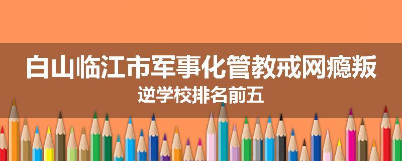 白山临江市军事化管教戒网瘾叛逆学校排名前五