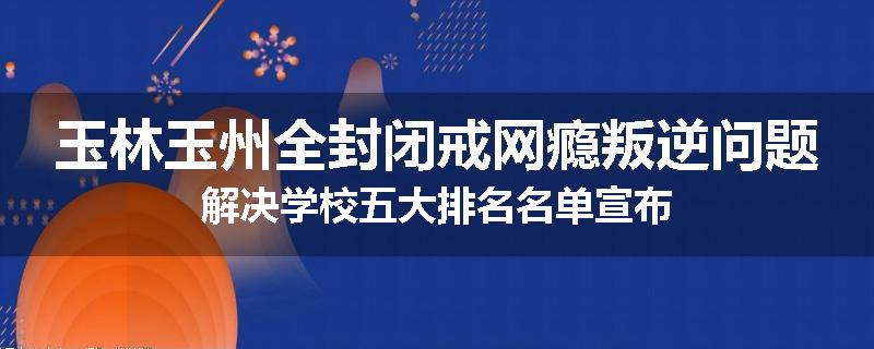 玉林玉州全封闭戒网瘾叛逆问题解决学校五大排名名单宣布