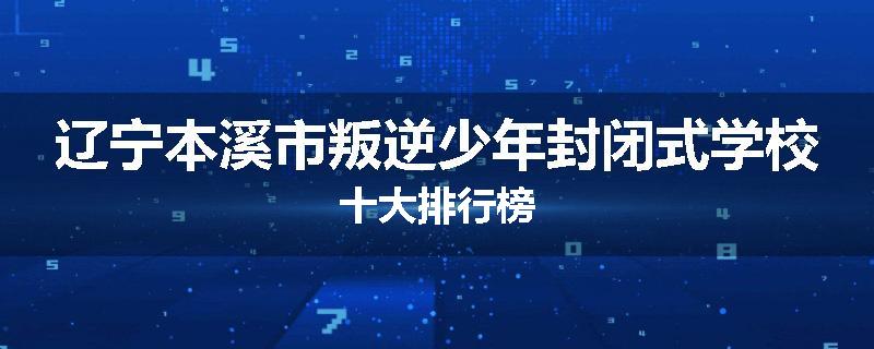 辽宁本溪市叛逆少年封闭式学校十大排行榜