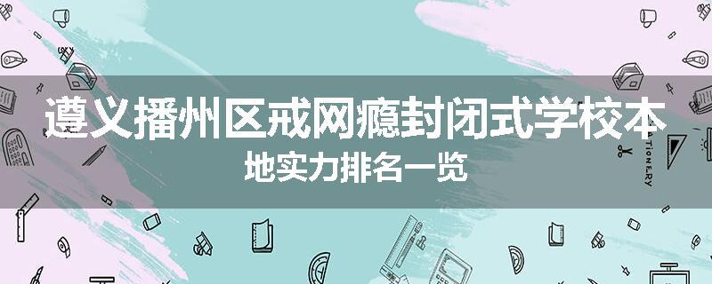 遵义播州区戒网瘾封闭式学校本地实力排名一览