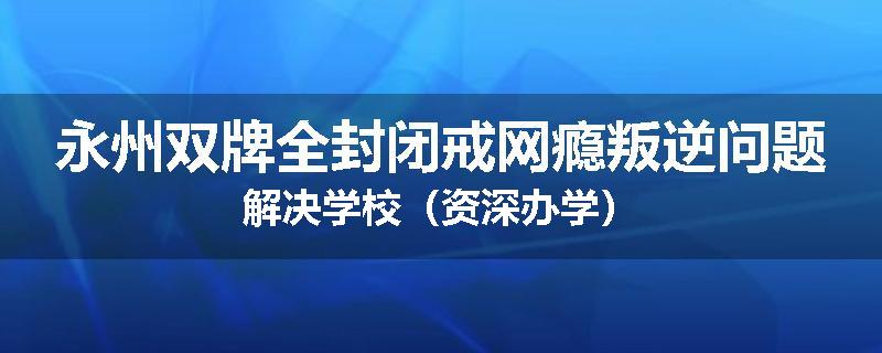 永州双牌全封闭戒网瘾叛逆问题解决学校（资深办学）