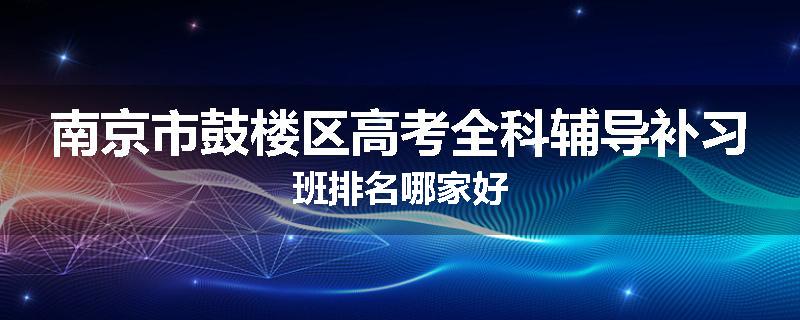 南京市鼓楼区高考全科辅导补习班排名哪家好