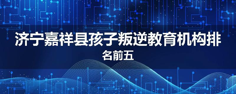济宁嘉祥县孩子叛逆教育机构排名前五