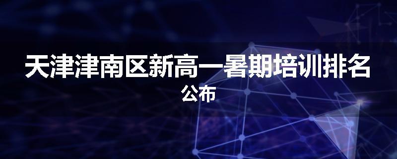 天津津南区新高一暑期培训排名公布