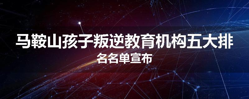 马鞍山孩子叛逆教育机构五大排名名单宣布