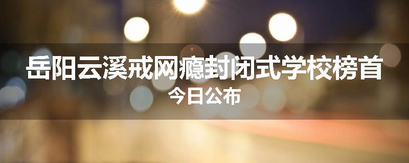 岳阳云溪戒网瘾封闭式学校榜首今日公布