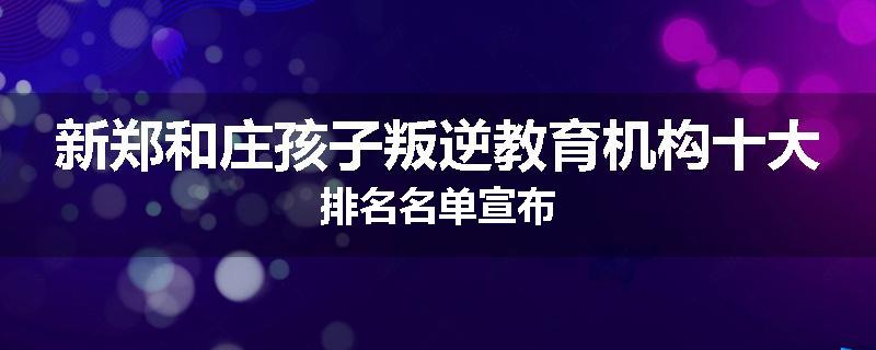 新郑和庄孩子叛逆教育机构十大排名名单宣布