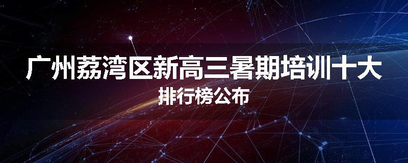 广州荔湾区新高三暑期培训十大排行榜公布