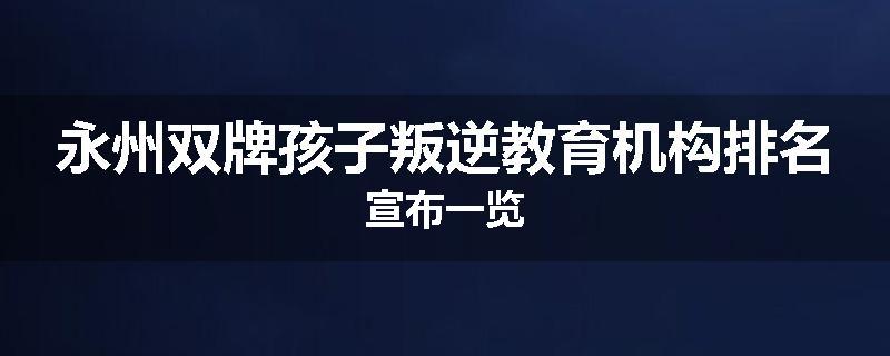 永州双牌孩子叛逆教育机构排名宣布一览