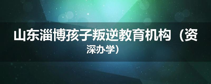山东淄博孩子叛逆教育机构（资深办学）