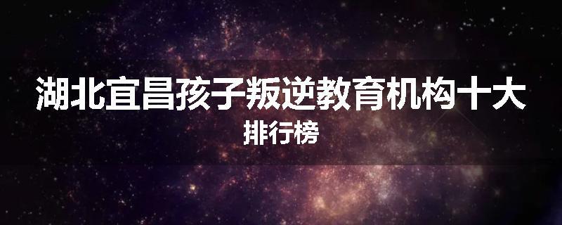 湖北宜昌孩子叛逆教育机构十大排行榜