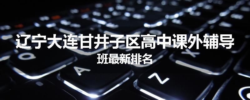 辽宁大连甘井子区高中课外辅导班最新排名
