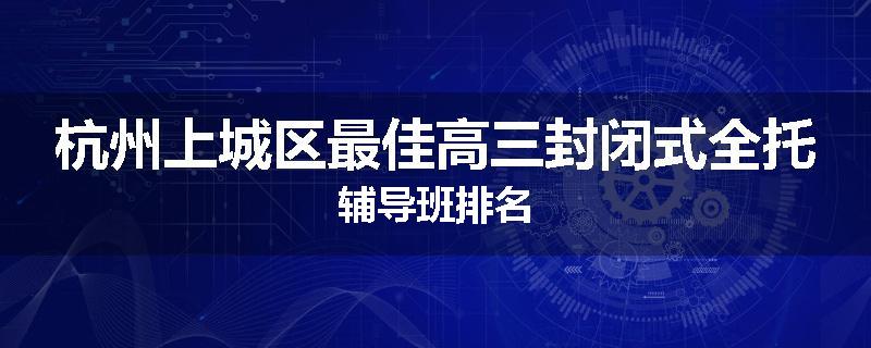 杭州上城区最佳高三封闭式全托辅导班排名