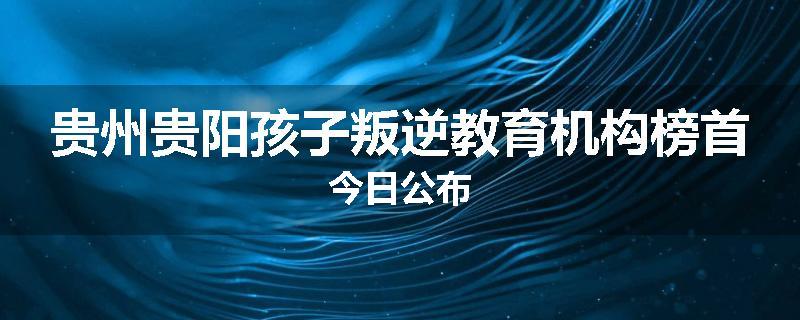 贵州贵阳孩子叛逆教育机构榜首今日公布