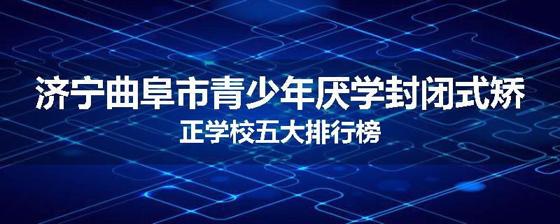 济宁曲阜市青少年厌学封闭式矫正学校五大排行榜