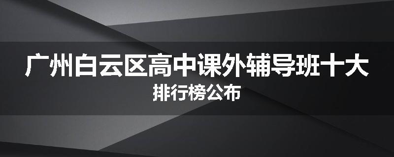 广州白云区高中课外辅导班十大排行榜公布