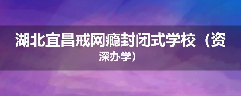 湖北宜昌戒网瘾封闭式学校（资深办学）