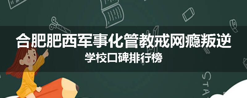 合肥肥西军事化管教戒网瘾叛逆学校口碑排行榜